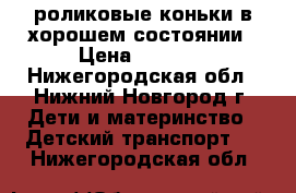 роликовые коньки в хорошем состоянии › Цена ­ 1 500 - Нижегородская обл., Нижний Новгород г. Дети и материнство » Детский транспорт   . Нижегородская обл.